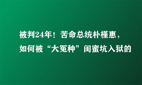 被判24年！苦命总统朴槿惠，如何被“大冤种”闺蜜坑入狱的