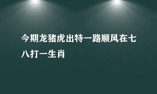 今期龙猪虎出特一路顺风在七八打一生肖