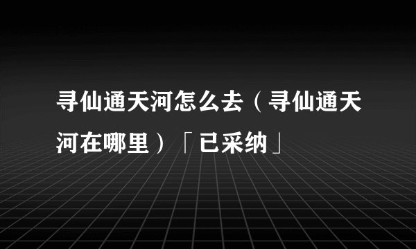 寻仙通天河怎么去（寻仙通天河在哪里）「已采纳」