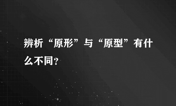 辨析“原形”与“原型”有什么不同？