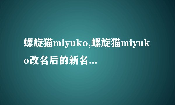 螺旋猫miyuko,螺旋猫miyuko改名后的新名字是什么？