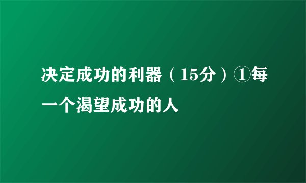决定成功的利器（15分）①每一个渴望成功的人