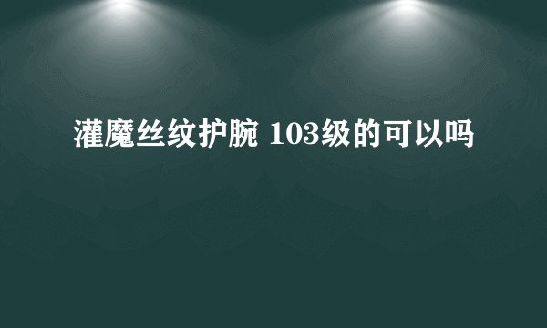 灌魔丝纹护腕 103级的可以吗