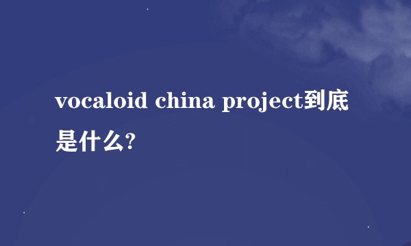 vocaloid china project到底是什么?