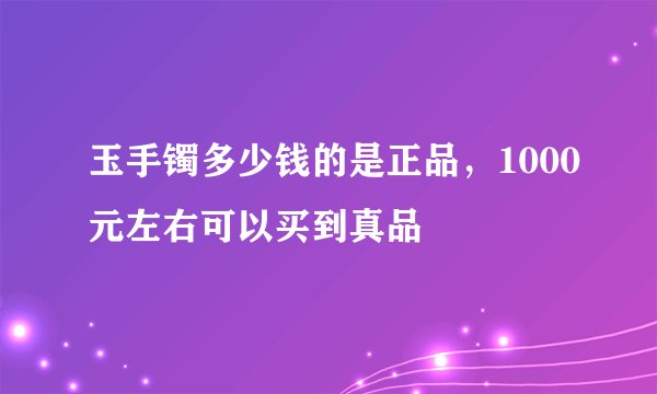 玉手镯多少钱的是正品，1000元左右可以买到真品