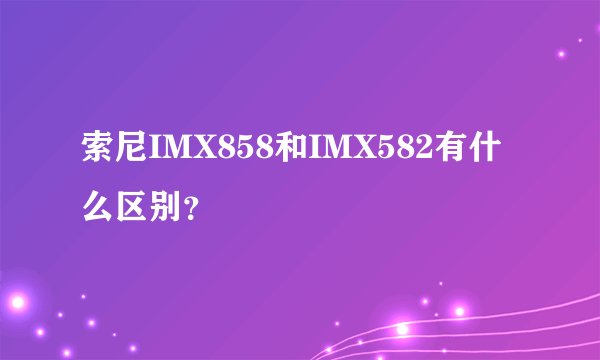 索尼IMX858和IMX582有什么区别？