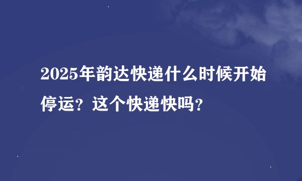 2025年韵达快递什么时候开始停运？这个快递快吗？
