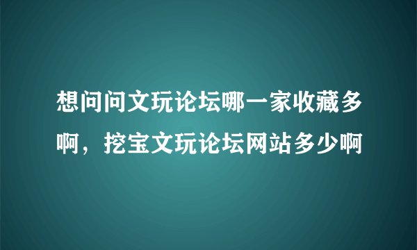 想问问文玩论坛哪一家收藏多啊，挖宝文玩论坛网站多少啊