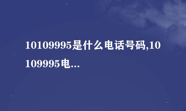 10109995是什么电话号码,10109995电话是哪家公司提供,实战派解决关键问题！
