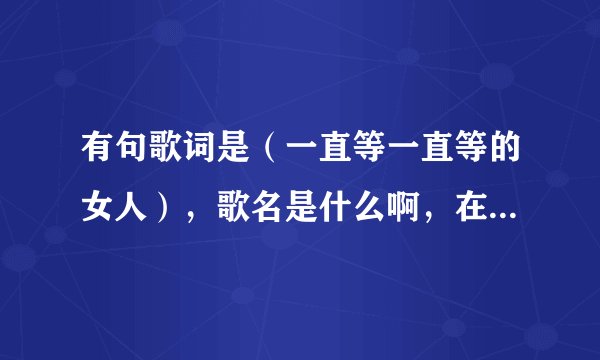 有句歌词是（一直等一直等的女人），歌名是什么啊，在线等，谢谢
