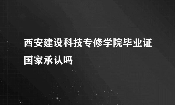 西安建设科技专修学院毕业证国家承认吗
