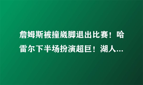 詹姆斯被撞崴脚退出比赛！哈雷尔下半场扮演超巨！湖人不敌老鹰！