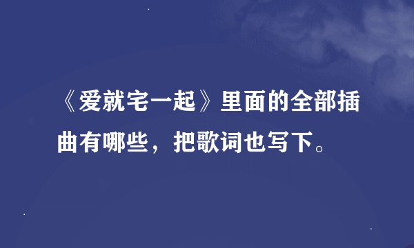 《爱就宅一起》里面的全部插曲有哪些，把歌词也写下。