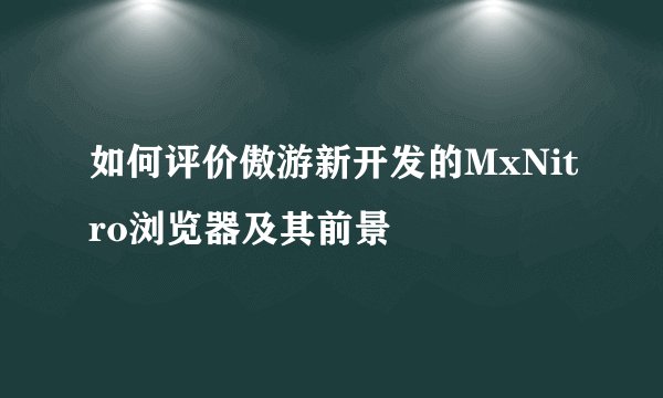 如何评价傲游新开发的MxNitro浏览器及其前景
