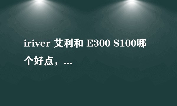 iriver 艾利和 E300 S100哪个好点，单从音质而言？另外S系和E系的定位是什么。