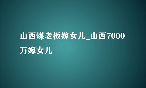 山西煤老板嫁女儿_山西7000万嫁女儿