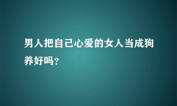 男人把自己心爱的女人当成狗养好吗？