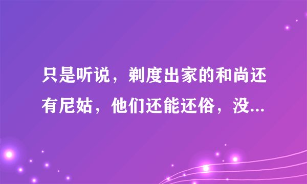 只是听说，剃度出家的和尚还有尼姑，他们还能还俗，没见过，谁知道有没有剃度，又还俗的，还俗以后好吗