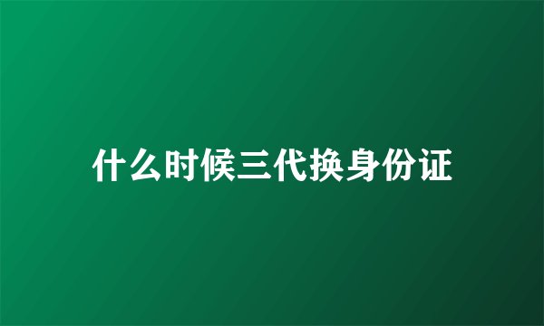 什么时候三代换身份证