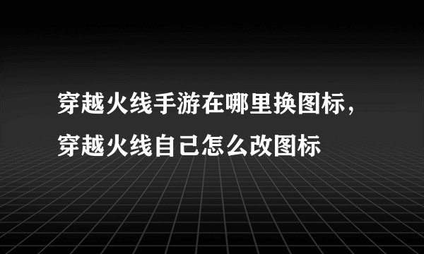 穿越火线手游在哪里换图标，穿越火线自己怎么改图标