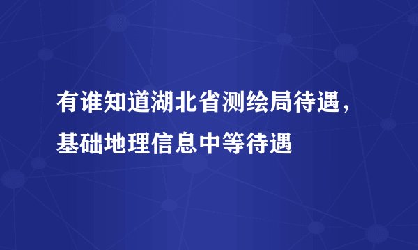 有谁知道湖北省测绘局待遇，基础地理信息中等待遇