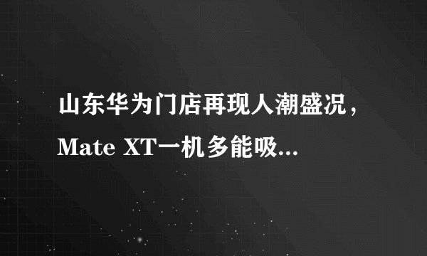 山东华为门店再现人潮盛况，Mate XT一机多能吸引消费者争相体验