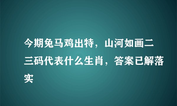 今期兔马鸡出特，山河如画二三码代表什么生肖，答案已解落实