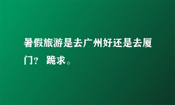 暑假旅游是去广州好还是去厦门？ 跪求。