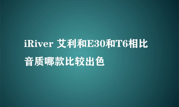 iRiver 艾利和E30和T6相比音质哪款比较出色