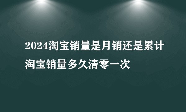 2024淘宝销量是月销还是累计淘宝销量多久清零一次