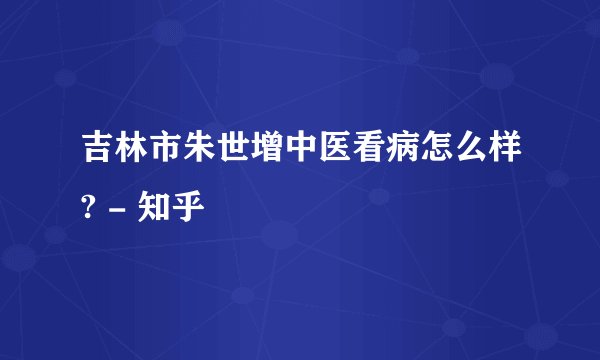 吉林市朱世增中医看病怎么样? - 知乎