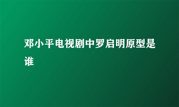 邓小平电视剧中罗启明原型是谁