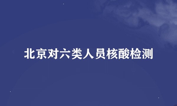 北京对六类人员核酸检测