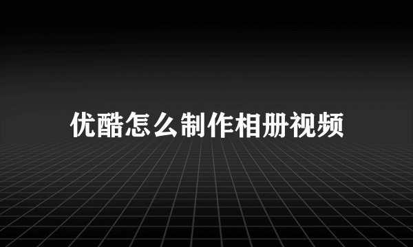优酷怎么制作相册视频