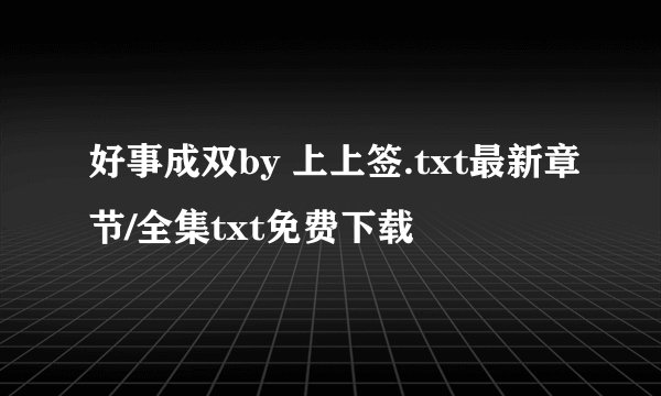 好事成双by 上上签.txt最新章节/全集txt免费下载