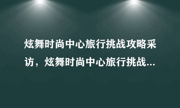 炫舞时尚中心旅行挑战攻略采访，炫舞时尚中心旅行挑战攻略——游戏爱好者分享心得