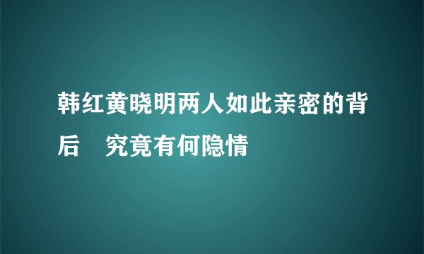 韩红黄晓明两人如此亲密的背后 究竟有何隐情