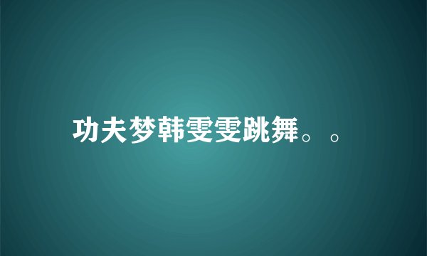 功夫梦韩雯雯跳舞。。
