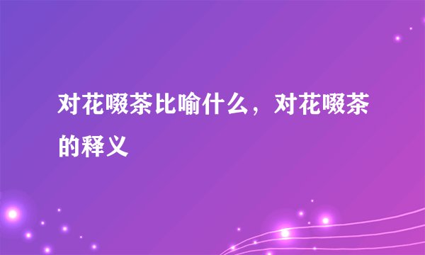对花啜茶比喻什么，对花啜茶的释义