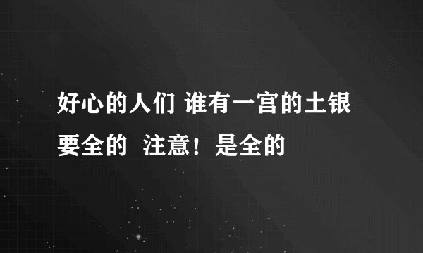 好心的人们 谁有一宫的土银  要全的  注意！是全的
