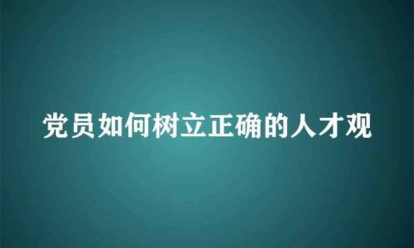 党员如何树立正确的人才观
