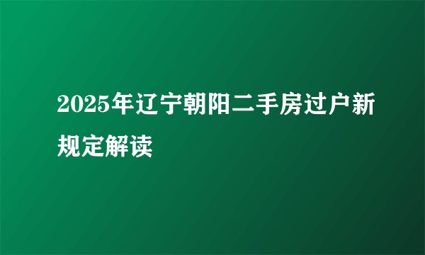 2025年辽宁朝阳二手房过户新规定解读