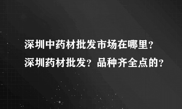 深圳中药材批发市场在哪里？深圳药材批发？品种齐全点的？