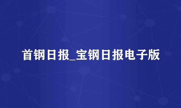 首钢日报_宝钢日报电子版