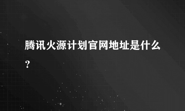 腾讯火源计划官网地址是什么？