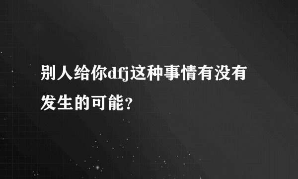 别人给你dfj这种事情有没有发生的可能？