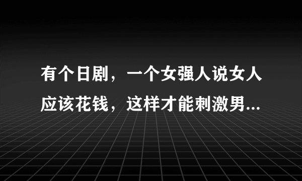 有个日剧,一个女强人说女人应该花钱,这样才能刺激男人去奋斗去成长。这是什么日剧?在人人上看到过