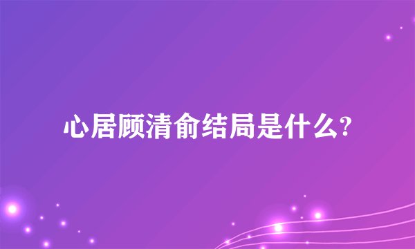 心居顾清俞结局是什么?