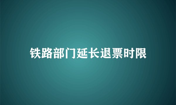 铁路部门延长退票时限