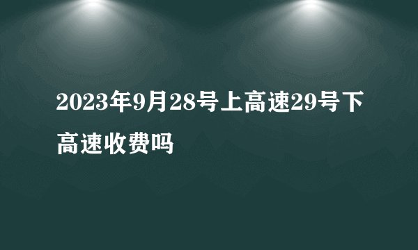 2023年9月28号上高速29号下高速收费吗